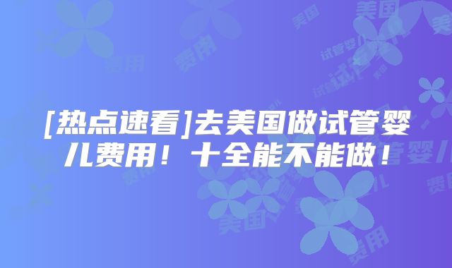 [热点速看]去美国做试管婴儿费用！十全能不能做！