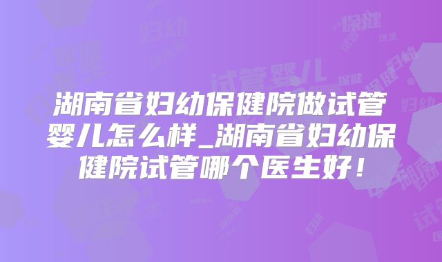 湖南省妇幼保健院做试管婴儿怎么样_湖南省妇幼保健院试管哪个医生好！