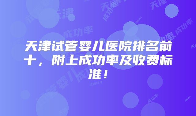天津试管婴儿医院排名前十，附上成功率及收费标准！