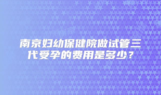 南京妇幼保健院做试管三代受孕的费用是多少？