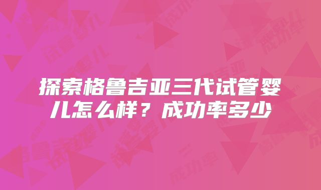 探索格鲁吉亚三代试管婴儿怎么样？成功率多少