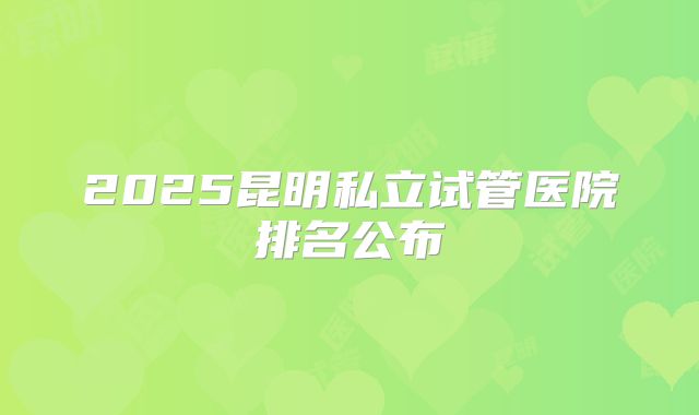 2025昆明私立试管医院排名公布