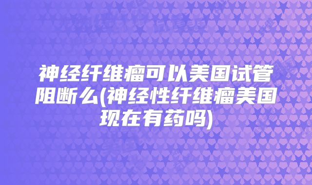 神经纤维瘤可以美国试管阻断么(神经性纤维瘤美国现在有药吗)