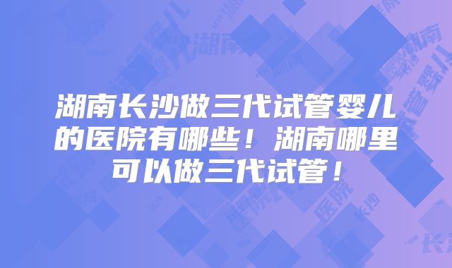 湖南长沙做三代试管婴儿的医院有哪些！湖南哪里可以做三代试管！