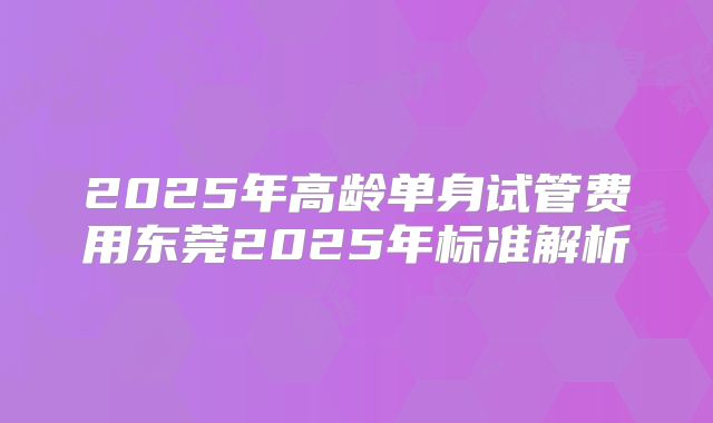 2025年高龄单身试管费用东莞2025年标准解析