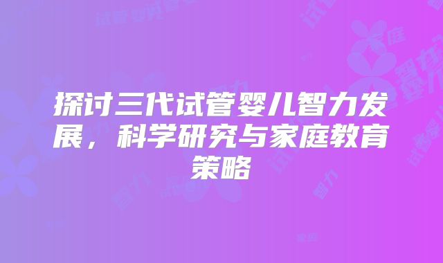 探讨三代试管婴儿智力发展，科学研究与家庭教育策略