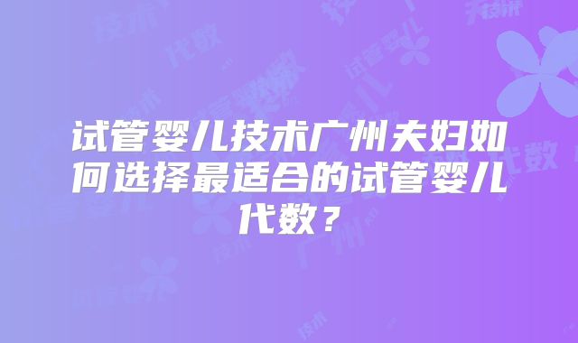 试管婴儿技术广州夫妇如何选择最适合的试管婴儿代数？