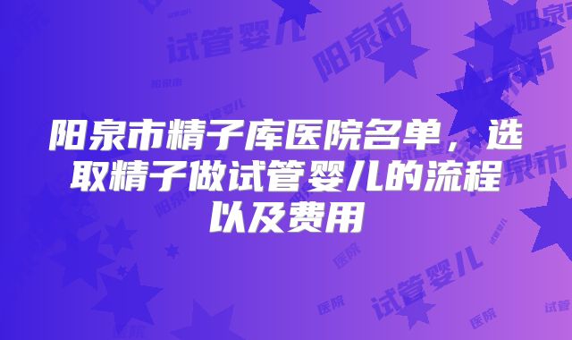 阳泉市精子库医院名单，选取精子做试管婴儿的流程以及费用