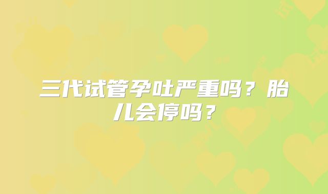 三代试管孕吐严重吗？胎儿会停吗？