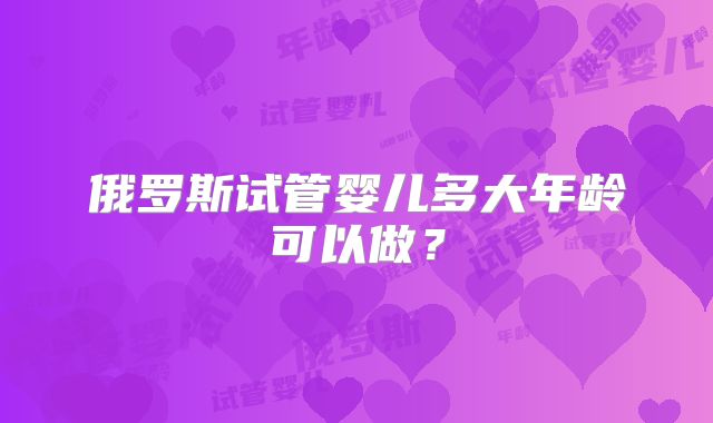 俄罗斯试管婴儿多大年龄可以做？