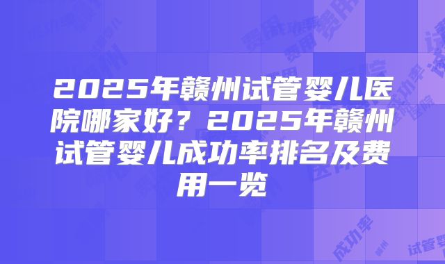 2025年赣州试管婴儿医院哪家好？2025年赣州试管婴儿成功率排名及费用一览