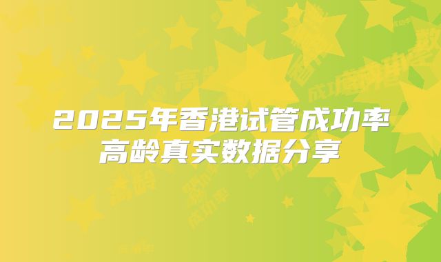 2025年香港试管成功率高龄真实数据分享