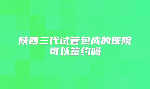 陕西三代试管包成的医院可以签约吗