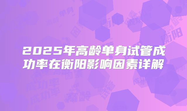 2025年高龄单身试管成功率在衡阳影响因素详解