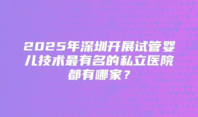 2025年深圳开展试管婴儿技术最有名的私立医院都有哪家？