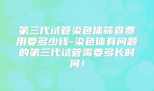 第三代试管染色体筛查费用要多少钱-染色体有问题的第三代试管需要多长时间！