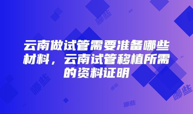 云南做试管需要准备哪些材料，云南试管移植所需的资料证明