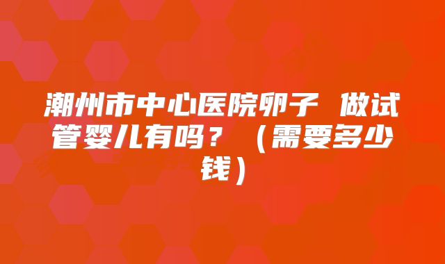 潮州市中心医院卵子 做试管婴儿有吗？（需要多少钱）