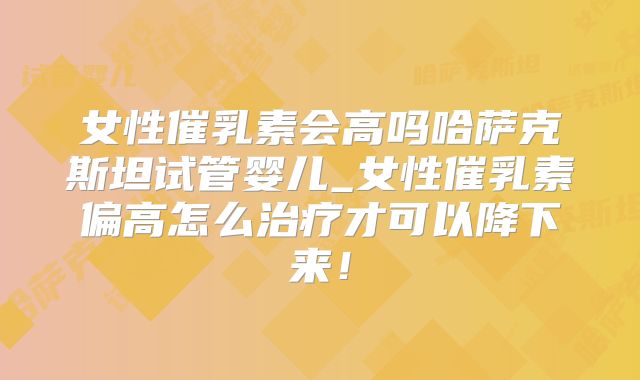 女性催乳素会高吗哈萨克斯坦试管婴儿_女性催乳素偏高怎么治疗才可以降下来！