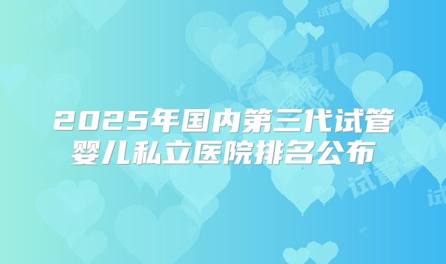 2025年国内第三代试管婴儿私立医院排名公布