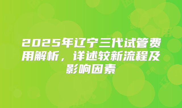2025年辽宁三代试管费用解析，详述较新流程及影响因素