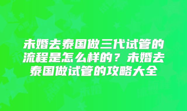 未婚去泰国做三代试管的流程是怎么样的？未婚去泰国做试管的攻略大全