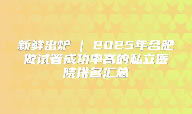 新鲜出炉 | 2025年合肥做试管成功率高的私立医院排名汇总