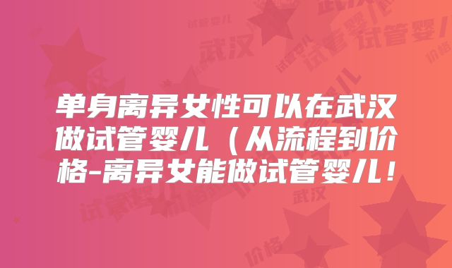 单身离异女性可以在武汉做试管婴儿(从流程到价格-离异女能做试管婴儿!