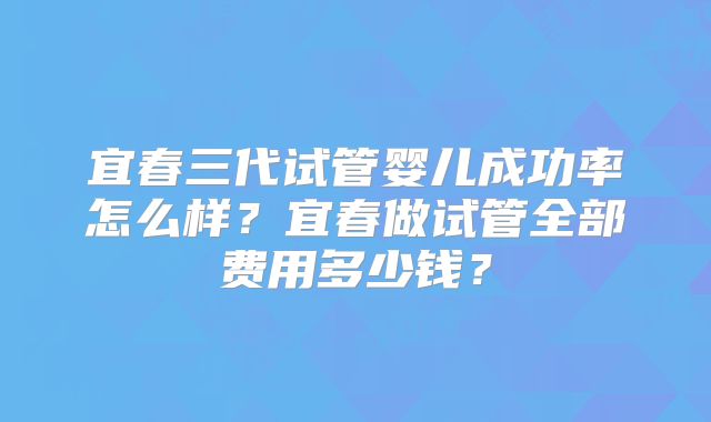 宜春三代试管婴儿成功率怎么样？宜春做试管全部费用多少钱？