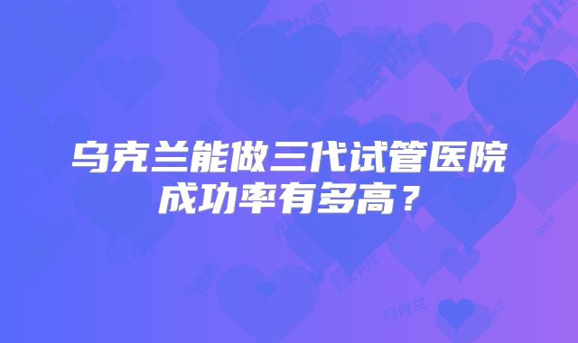 乌克兰能做三代试管医院成功率有多高?