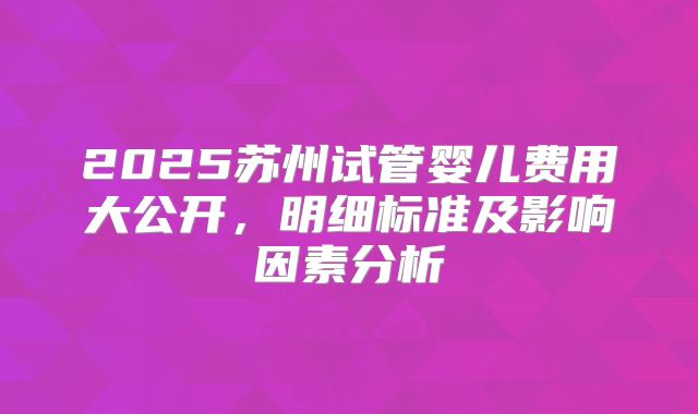 2025苏州试管婴儿费用大公开，明细标准及影响因素分析