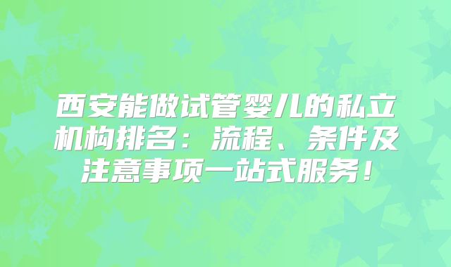 西安能做试管婴儿的私立机构排名：流程、条件及注意事项一站式服务！