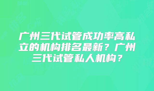 广州三代试管成功率高私立的机构排名最新？广州三代试管私人机构？
