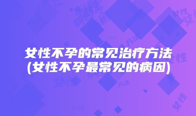 女性不孕的常见治疗方法(女性不孕最常见的病因)