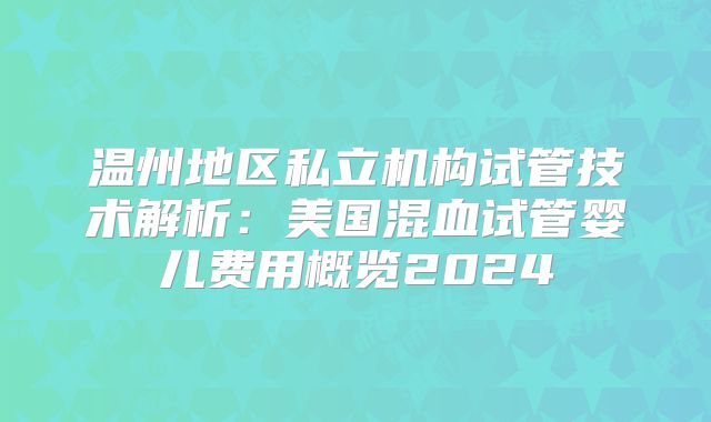 温州地区私立机构试管技术解析:美国混血试管婴儿费用概览2024