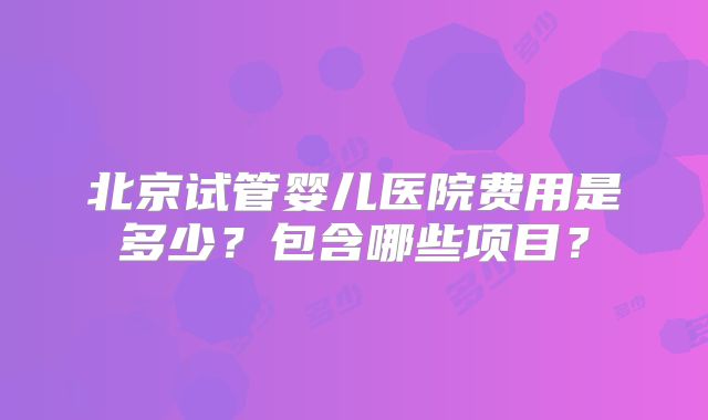 北京试管婴儿医院费用是多少？包含哪些项目？