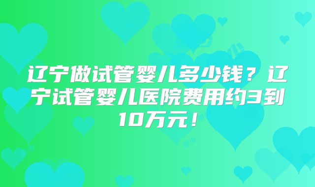 辽宁做试管婴儿多少钱?辽宁试管婴儿医院费用约3到10万元!