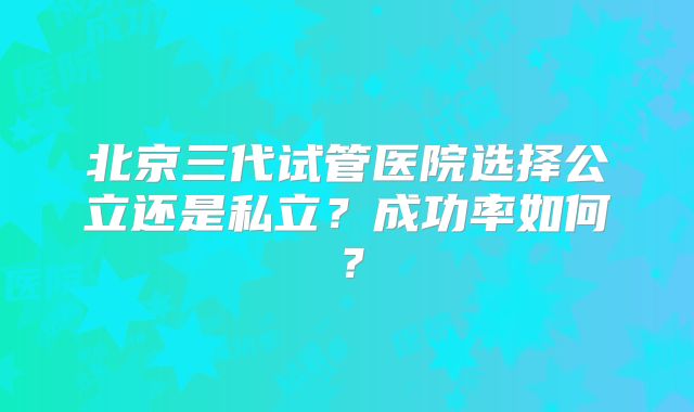 北京三代试管医院选择公立还是私立？成功率如何？