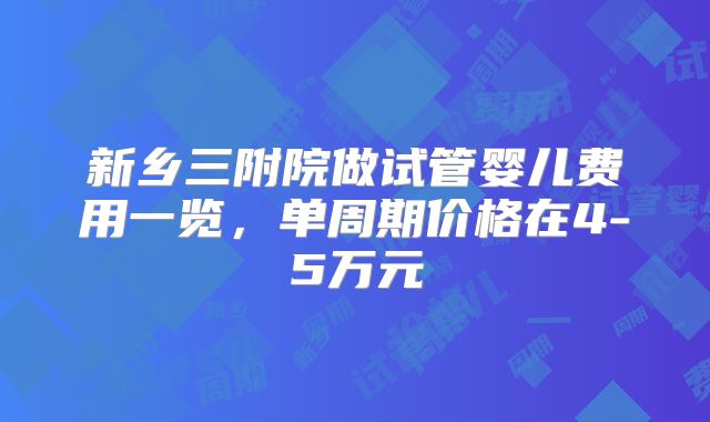 新乡三附院做试管婴儿费用一览，单周期价格在4-5万元