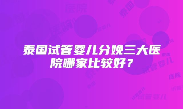 泰国试管婴儿分娩三大医院哪家比较好？