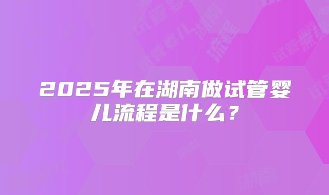2025年在湖南做试管婴儿流程是什么?