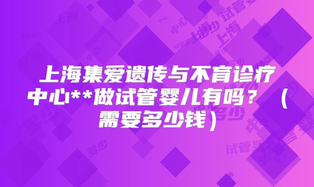 上海集爱遗传与不育诊疗中心**做试管婴儿有吗？（需要多少钱）