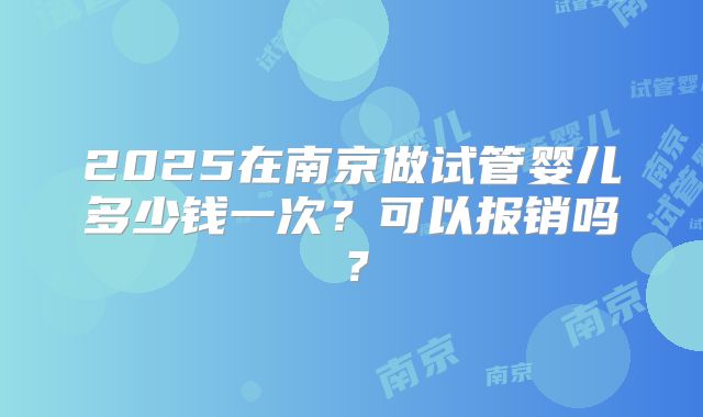 2025在南京做试管婴儿多少钱一次？可以报销吗？