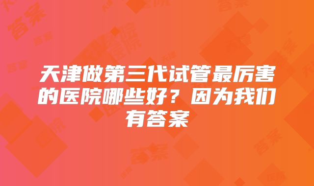 天津做第三代试管最厉害的医院哪些好？因为我们有答案