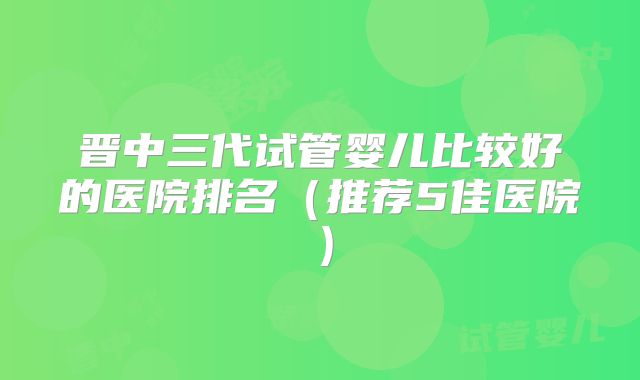 晋中三代试管婴儿比较好的医院排名（推荐5佳医院）