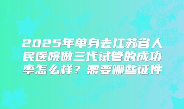 2025年单身去江苏省人民医院做三代试管的成功率怎么样？需要哪些证件