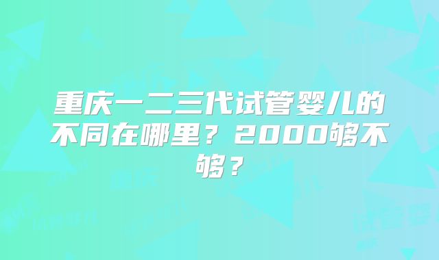 重庆一二三代试管婴儿的不同在哪里？2000够不够？