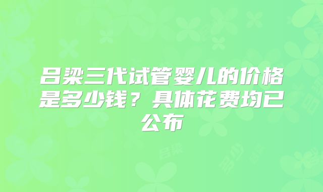 吕梁三代试管婴儿的价格是多少钱？具体花费均已公布