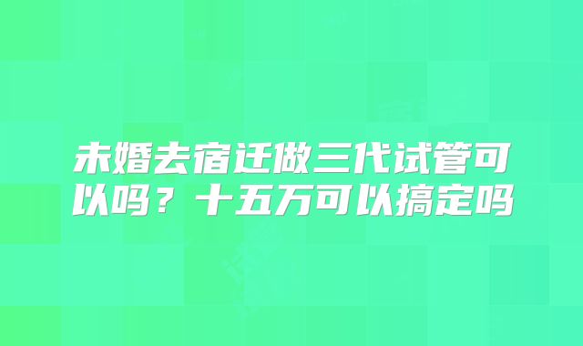 未婚去宿迁做三代试管可以吗？十五万可以搞定吗