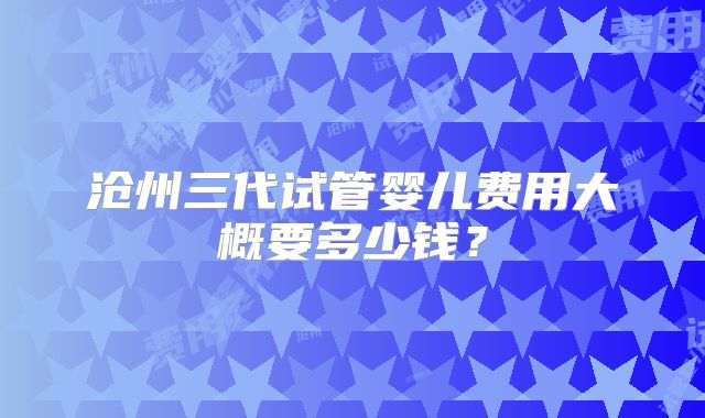 沧州三代试管婴儿费用大概要多少钱?